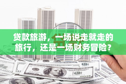 潮安贷款旅游，一场说走就走的旅行，还是一场财务冒险？