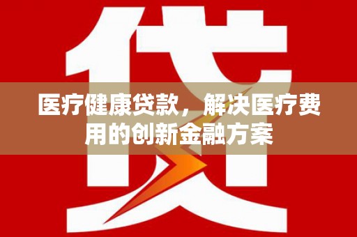 潮安医疗健康贷款，解决医疗费用的创新金融方案