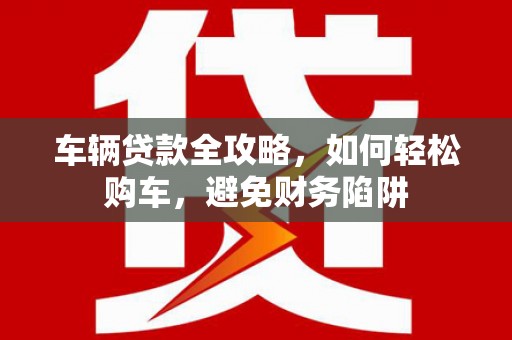 潮安车辆贷款全攻略，如何轻松购车，避免财务陷阱