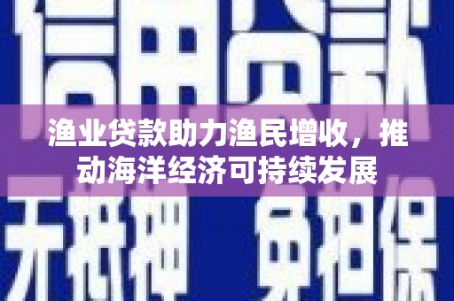 潮安渔业贷款助力渔民增收，推动海洋经济可持续发展