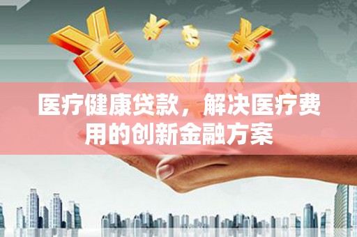 潮安医疗健康贷款，解决医疗费用的创新金融方案