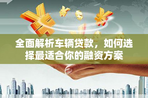 潮安全面解析车辆贷款，如何选择最适合你的融资方案