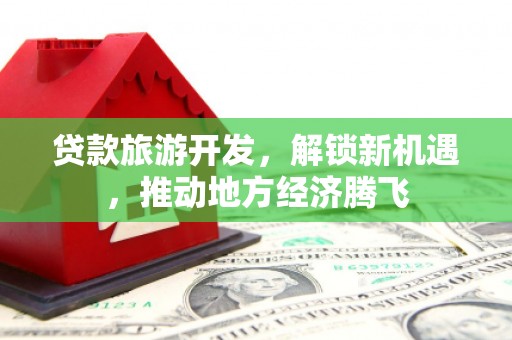 潮安贷款旅游开发，解锁新机遇，推动地方经济腾飞